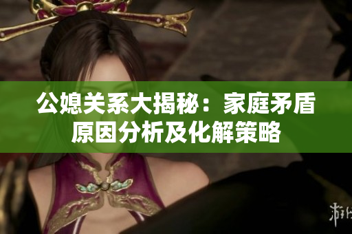 公媳关系大揭秘：家庭矛盾原因分析及化解策略