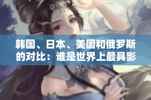 韩国、日本、美国和俄罗斯的对比：谁是世界上最具影响力的国家？