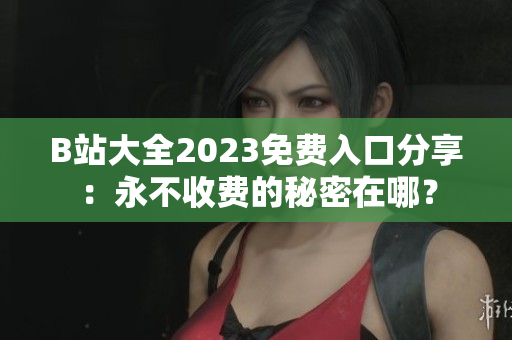 B站大全2023免费入口分享：永不收费的秘密在哪？