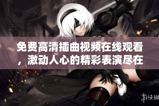 免费高清插曲视频在线观看，激动人心的精彩表演尽在眼前