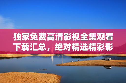 独家免费高清影视全集观看下载汇总，绝对精选精彩影片等你来观赏