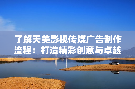 了解天美影视传媒广告制作流程：打造精彩创意与卓越品质