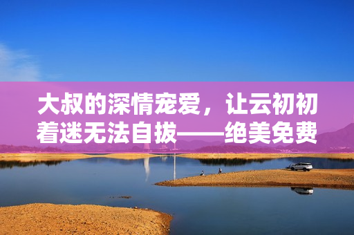 大叔的深情宠爱，让云初初着迷无法自拔——绝美免费小说直通心灵