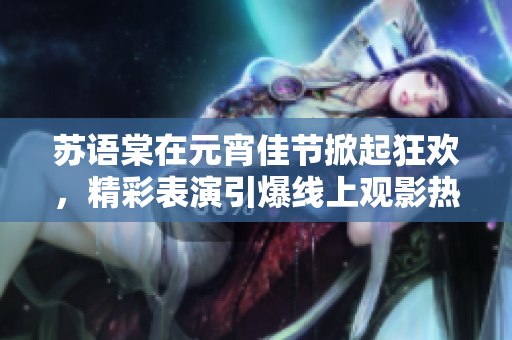 苏语棠在元宵佳节掀起狂欢，精彩表演引爆线上观影热潮