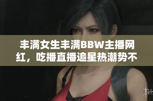 丰满女生丰满BBW主播网红，吃播直播追星热潮势不可挡