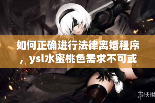 如何正确进行法律离婚程序，ysl水蜜桃色需求不可或缺