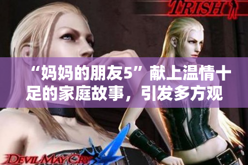 “妈妈的朋友5”献上温情十足的家庭故事，引发多方观众情感共鸣