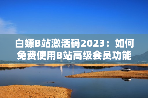 白嫖B站激活码2023：如何免费使用B站高级会员功能？