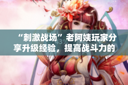 “刺激战场”老阿姨玩家分享升级经验，提高战斗力的小技巧