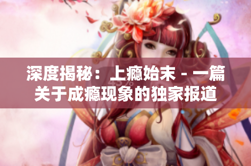 深度揭秘：上瘾始末 - 一篇关于成瘾现象的独家报道