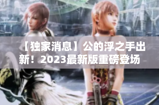 【独家消息】公的浮之手出新！2023最新版重磅登场，革新性设计整装待发