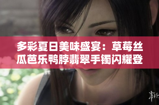 多彩夏日美味盛宴：草莓丝瓜芭乐鸭脖翡翠手镯闪耀登场