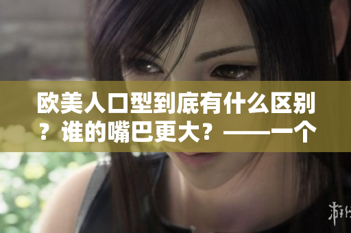 欧美人口型到底有什么区别？谁的嘴巴更大？——一个文化差异的分析