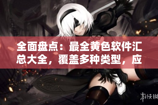 全面盘点：最全黄色软件汇总大全，覆盖多种类型，应有尽有