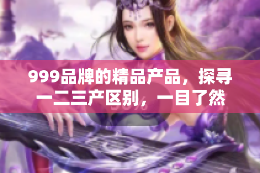 999品牌的精品产品，探寻一二三产区别，一目了然