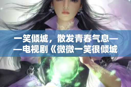 一笑倾城，散发青春气息——电视剧《微微一笑很倾城》热播