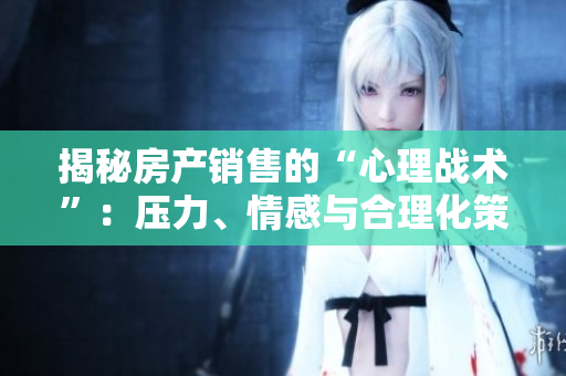 揭秘房产销售的“心理战术”：压力、情感与合理化策略（二）