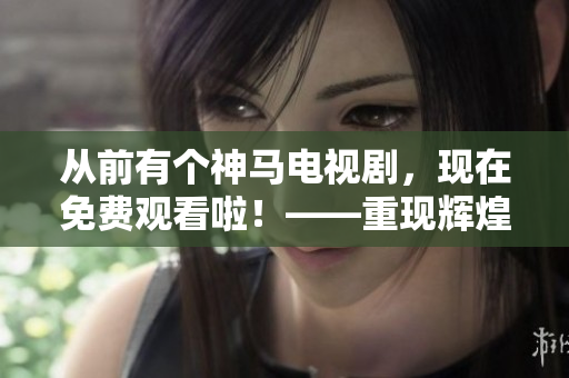 从前有个神马电视剧，现在免费观看啦！——重现辉煌，追溯经典！
