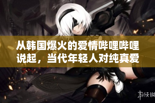 从韩国爆火的爱情哔哩哔哩说起，当代年轻人对纯真爱情的渴望