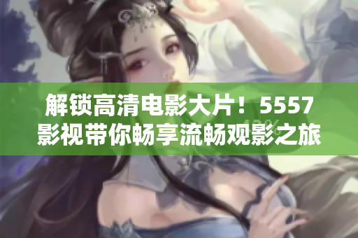 解锁高清电影大片！5557影视带你畅享流畅观影之旅