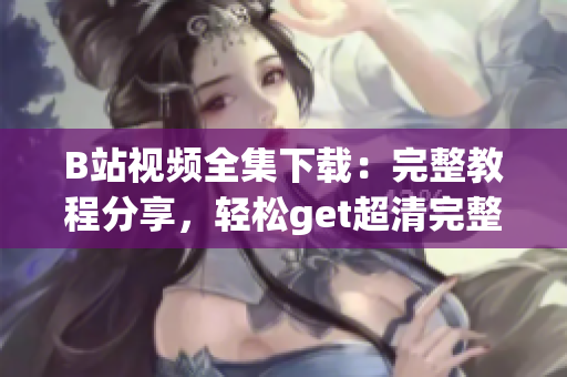 B站视频全集下载：完整教程分享，轻松get超清完整视频资源(1)
