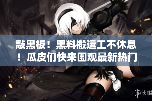 敲黑板！黑料搬运工不休息！瓜皮们快来围观最新热门黑料