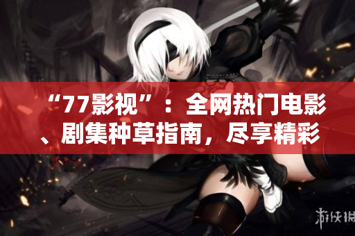 “77影视”：全网热门电影、剧集种草指南，尽享精彩影视文化！