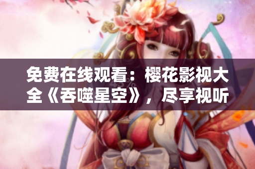 免费在线观看：樱花影视大全《吞噬星空》，尽享视听盛宴