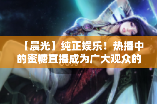 【晨光】纯正娱乐！热播中的蜜糖直播成为广大观众的新宠
