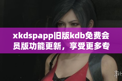 xkdspapp旧版kdb免费会员版功能更新，享受更多专属服务