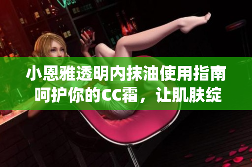 小恩雅透明内抹油使用指南 呵护你的CC霜，让肌肤绽放自然光彩(1)