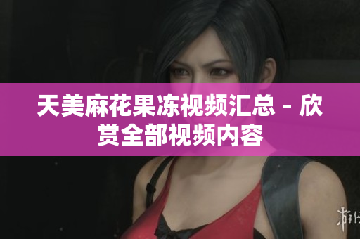天美麻花果冻视频汇总 - 欣赏全部视频内容