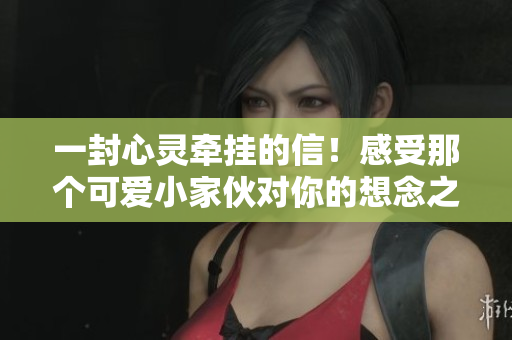 一封心灵牵挂的信！感受那个可爱小家伙对你的想念之情