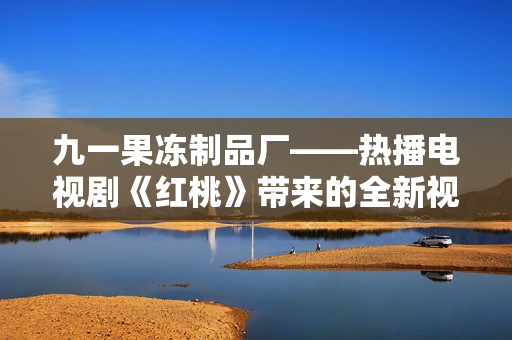 九一果冻制品厂——热播电视剧《红桃》带来的全新视听盛宴