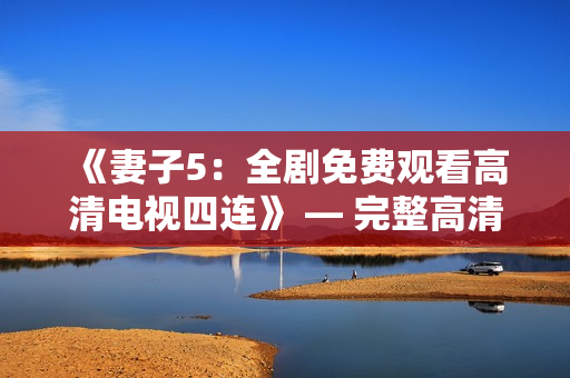 《妻子5：全剧免费观看高清电视四连》 — 完整高清版本免费在线观看
