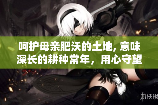呵护母亲肥沃的土地, 意味深长的耕种常年，用心守望绽放果实