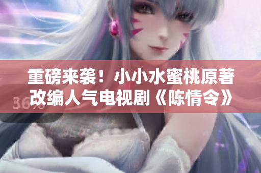 重磅来袭！小小水蜜桃原著改编人气电视剧《陈情令》引发全网热议！