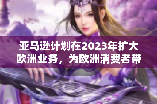 亚马逊计划在2023年扩大欧洲业务，为欧洲消费者带来更多商品和便捷服务