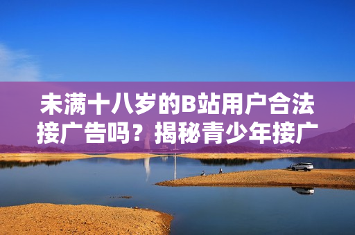 未满十八岁的B站用户合法接广告吗？揭秘青少年接广告的规定与限制