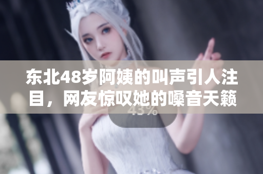 东北48岁阿姨的叫声引人注目，网友惊叹她的嗓音天籁般