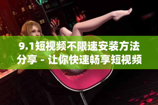 9.1短视频不限速安装方法分享 - 让你快速畅享短视频创作乐趣(1)
