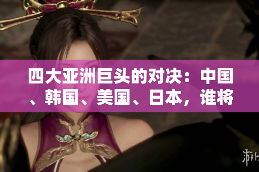 四大亚洲巨头的对决：中国、韩国、美国、日本，谁将脱颖而出？