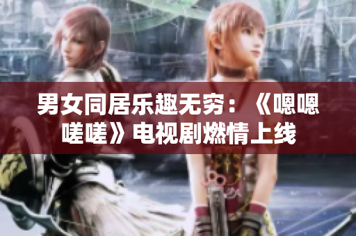 男女同居乐趣无穷：《嗯嗯嗟嗟》电视剧燃情上线