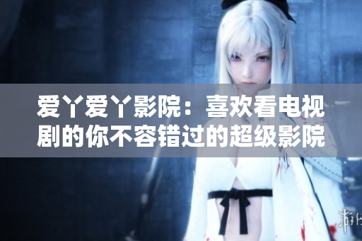爱丫爱丫影院：喜欢看电视剧的你不容错过的超级影院体验！
