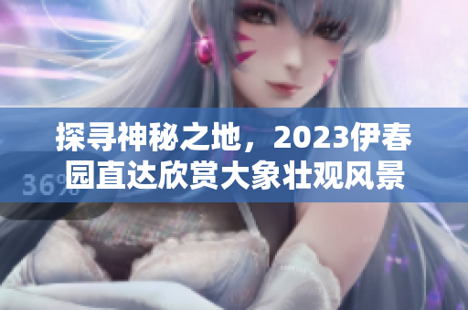 探寻神秘之地，2023伊春园直达欣赏大象壮观风景