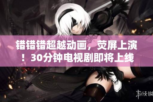 错错错超越动画，荧屏上演！30分钟电视剧即将上线