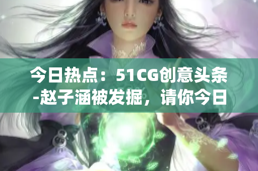 今日热点：51CG创意头条-赵子涵被发掘，请你今日回忆发生了什么？(1)