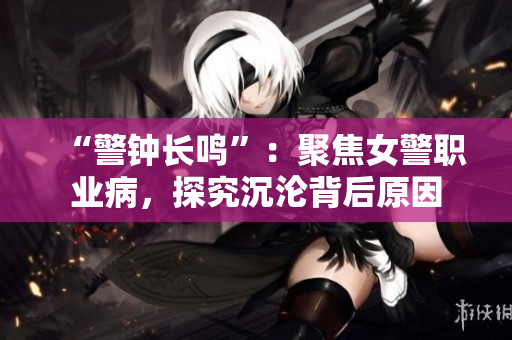 “警钟长鸣”：聚焦女警职业病，探究沉沦背后原因