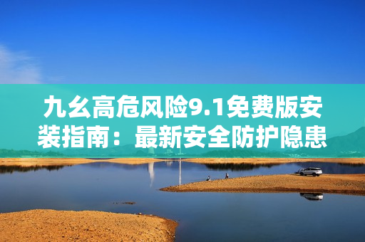 九幺高危风险9.1免费版安装指南：最新安全防护隐患解决方案