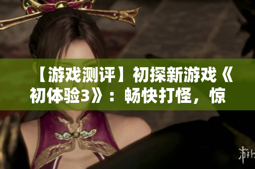 【游戏测评】初探新游戏《初体验3》：畅快打怪，惊喜不断！